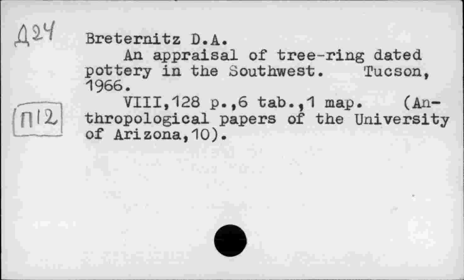 ﻿д^
{ПІ2.
Breternitz D.A.
An appraisal of tree-ring dated pottery in the Southwest. Tucson, 1966.
VIII,128 p.,6 tab.,1 map. (Anthropological papers of the University of Arizona,10).